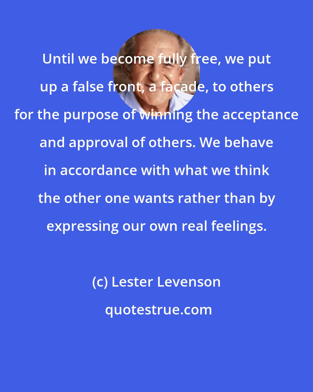 Lester Levenson: Until we become fully free, we put up a false front, a facade, to others for the purpose of winning the acceptance and approval of others. We behave in accordance with what we think the other one wants rather than by expressing our own real feelings.