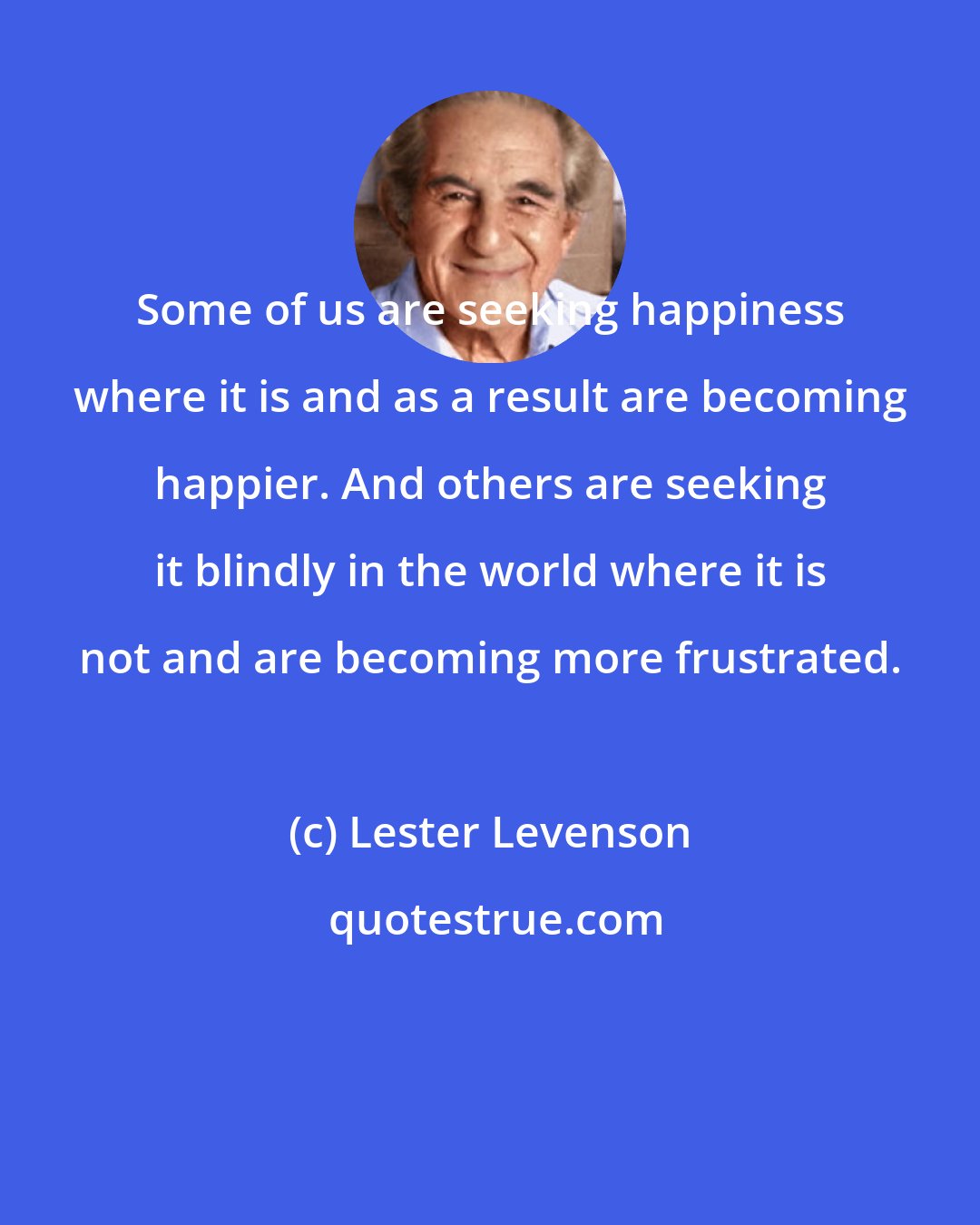 Lester Levenson: Some of us are seeking happiness where it is and as a result are becoming happier. And others are seeking it blindly in the world where it is not and are becoming more frustrated.