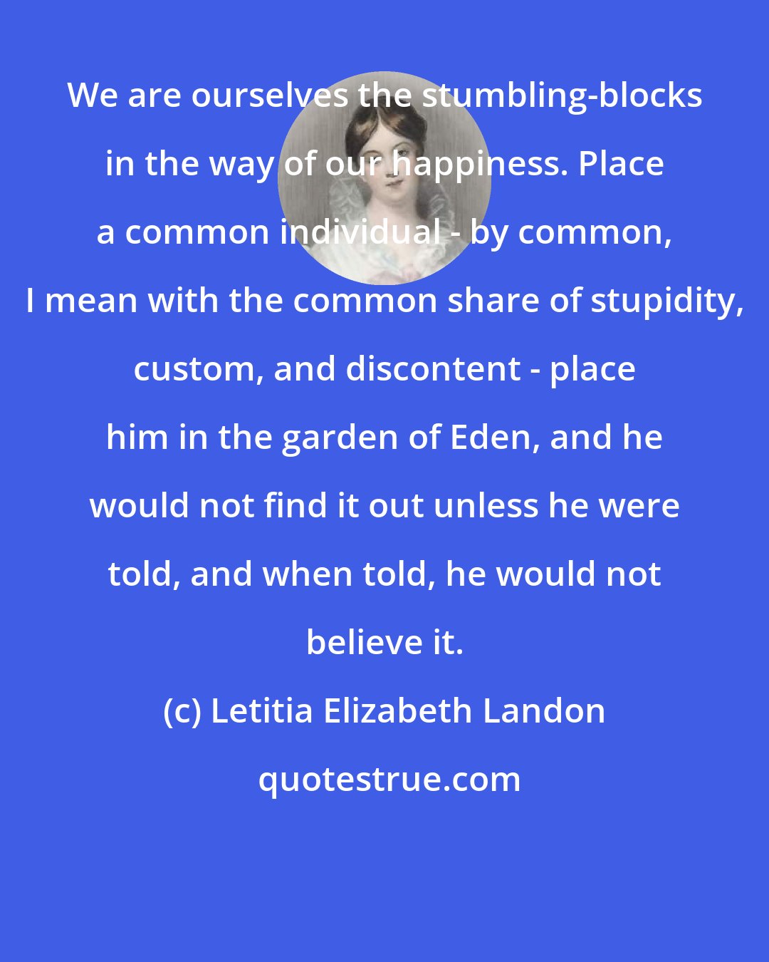 Letitia Elizabeth Landon: We are ourselves the stumbling-blocks in the way of our happiness. Place a common individual - by common, I mean with the common share of stupidity, custom, and discontent - place him in the garden of Eden, and he would not find it out unless he were told, and when told, he would not believe it.