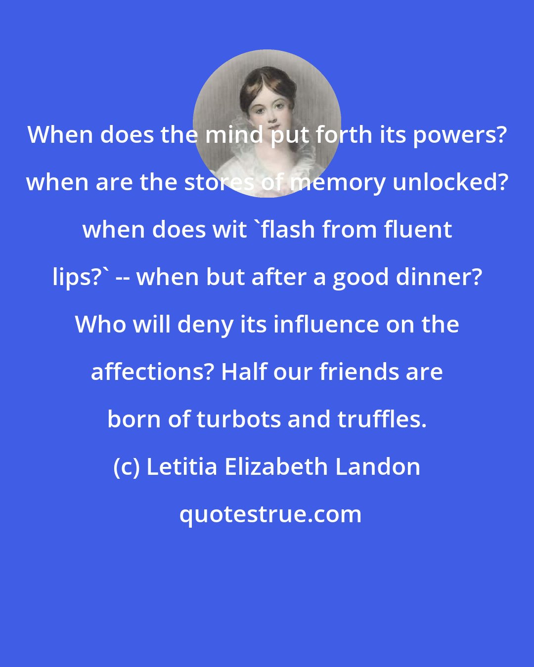 Letitia Elizabeth Landon: When does the mind put forth its powers? when are the stores of memory unlocked? when does wit 'flash from fluent lips?' -- when but after a good dinner? Who will deny its influence on the affections? Half our friends are born of turbots and truffles.