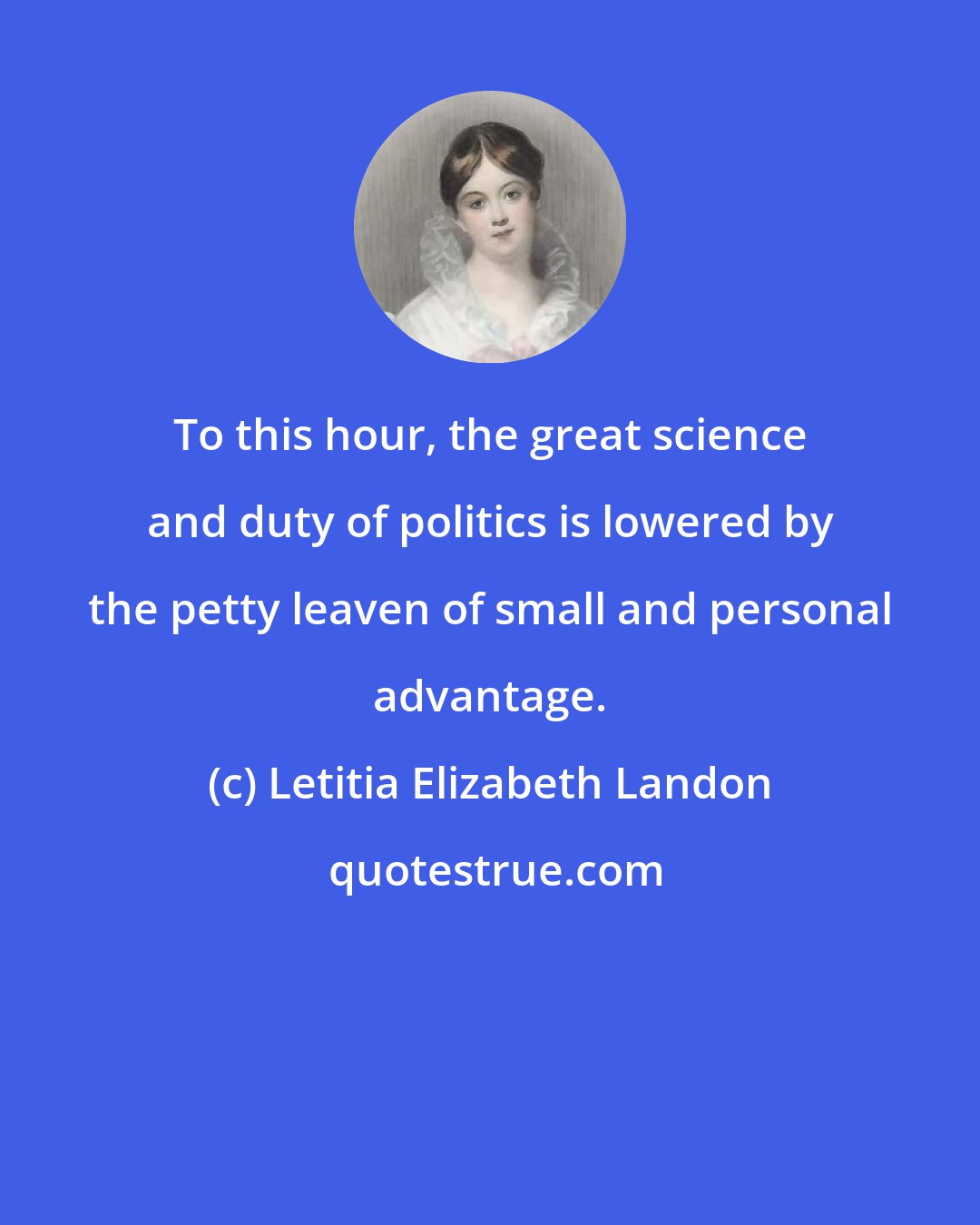 Letitia Elizabeth Landon: To this hour, the great science and duty of politics is lowered by the petty leaven of small and personal advantage.