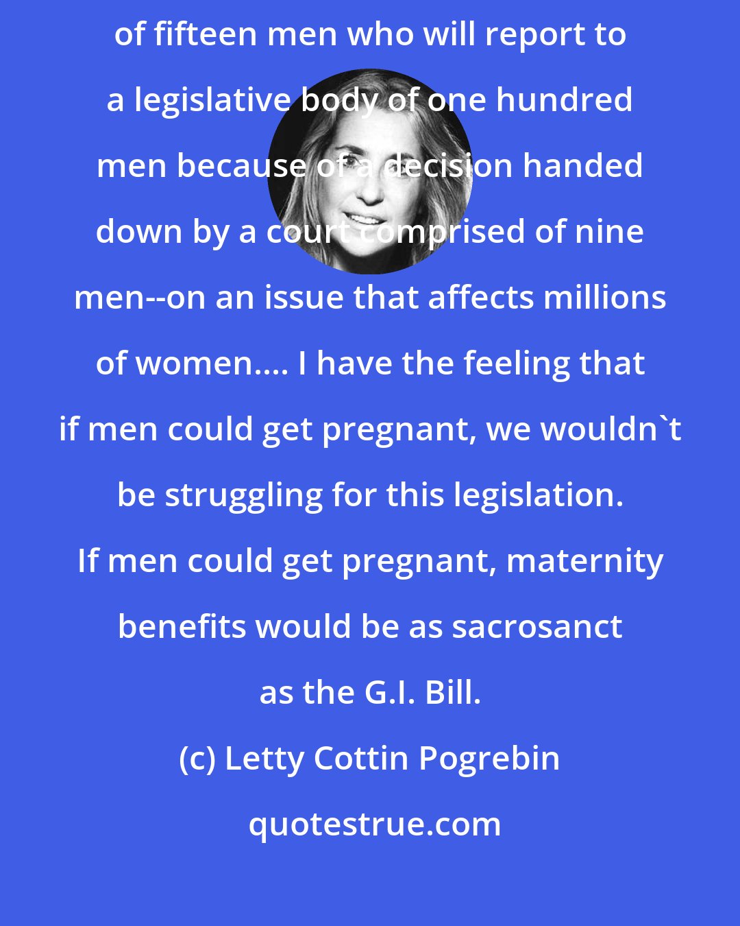 Letty Cottin Pogrebin: I find it profoundly symbolic that I am appearing before a committee of fifteen men who will report to a legislative body of one hundred men because of a decision handed down by a court comprised of nine men--on an issue that affects millions of women.... I have the feeling that if men could get pregnant, we wouldn't be struggling for this legislation. If men could get pregnant, maternity benefits would be as sacrosanct as the G.I. Bill.