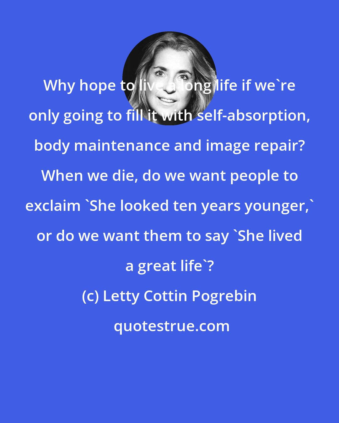 Letty Cottin Pogrebin: Why hope to live a long life if we're only going to fill it with self-absorption, body maintenance and image repair? When we die, do we want people to exclaim 'She looked ten years younger,' or do we want them to say 'She lived a great life'?