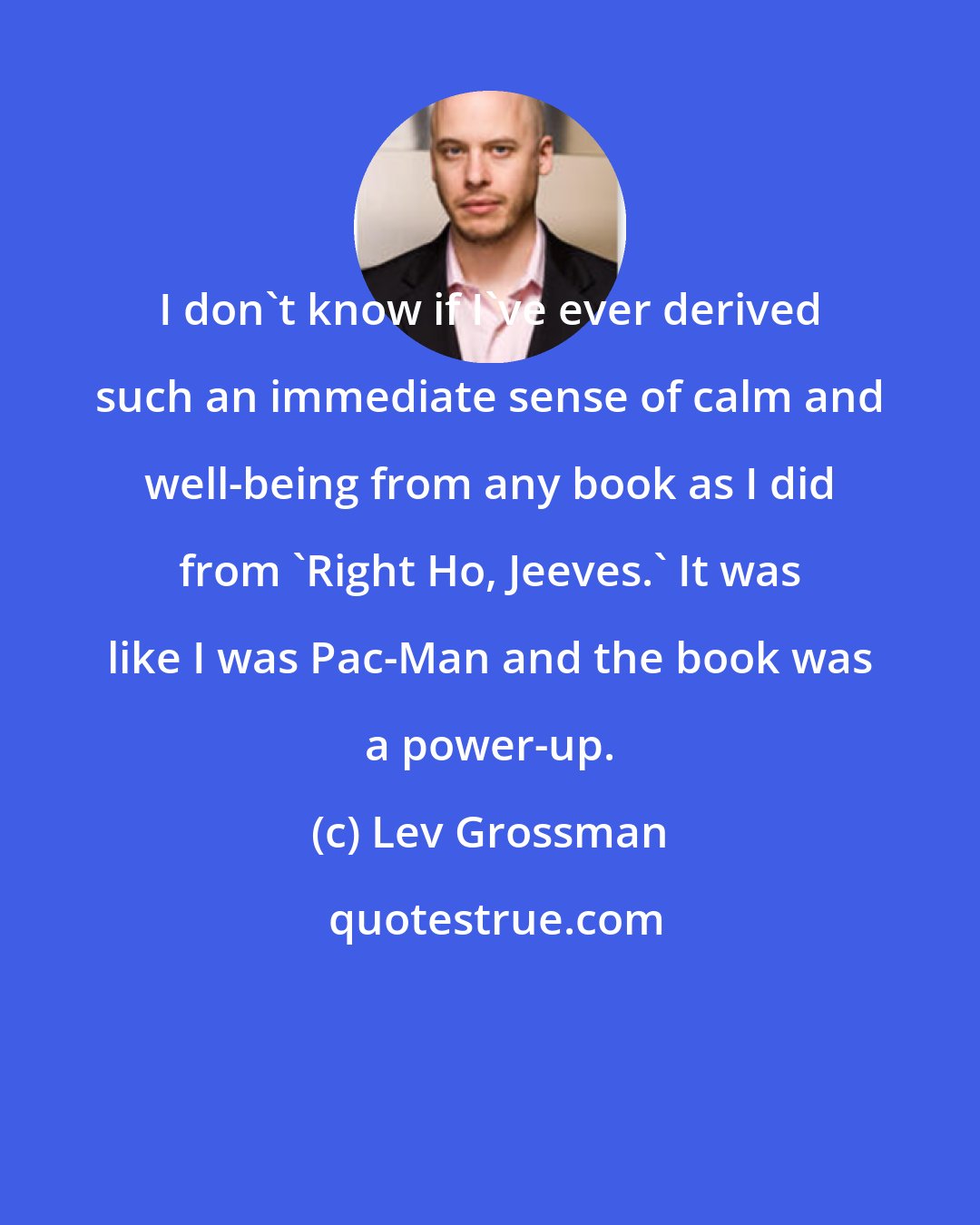 Lev Grossman: I don't know if I've ever derived such an immediate sense of calm and well-being from any book as I did from 'Right Ho, Jeeves.' It was like I was Pac-Man and the book was a power-up.