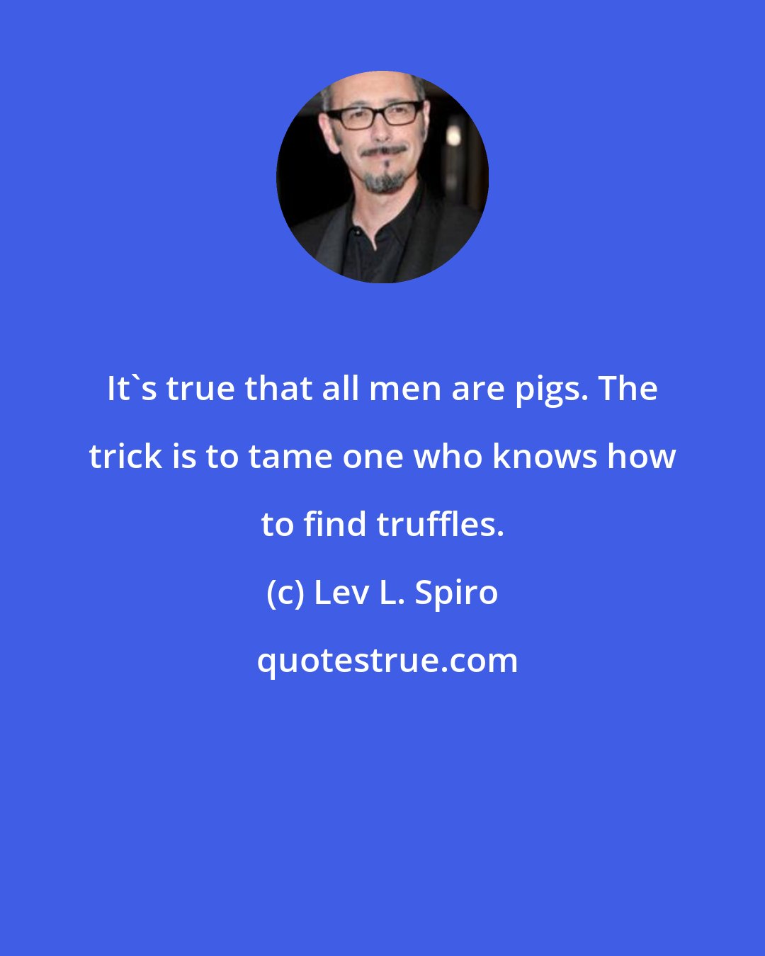 Lev L. Spiro: It's true that all men are pigs. The trick is to tame one who knows how to find truffles.
