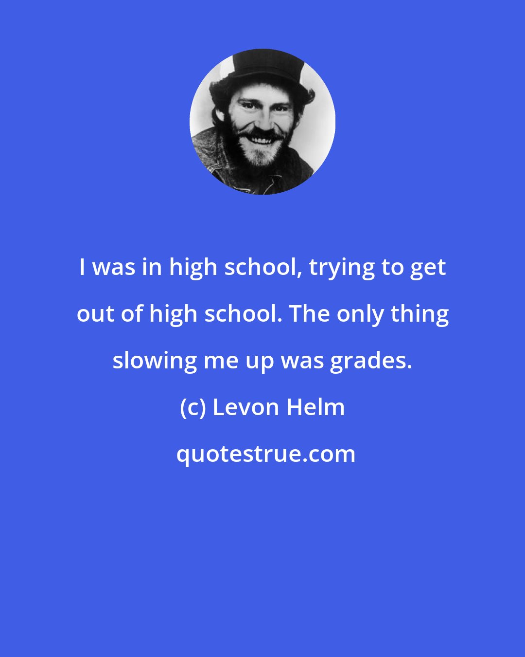 Levon Helm: I was in high school, trying to get out of high school. The only thing slowing me up was grades.