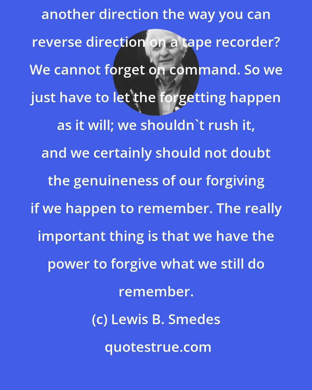 Lewis B. Smedes: Can you stop your memory on a dime, put it in reverse, and spin it in another direction the way you can reverse direction on a tape recorder? We cannot forget on command. So we just have to let the forgetting happen as it will; we shouldn't rush it, and we certainly should not doubt the genuineness of our forgiving if we happen to remember. The really important thing is that we have the power to forgive what we still do remember.