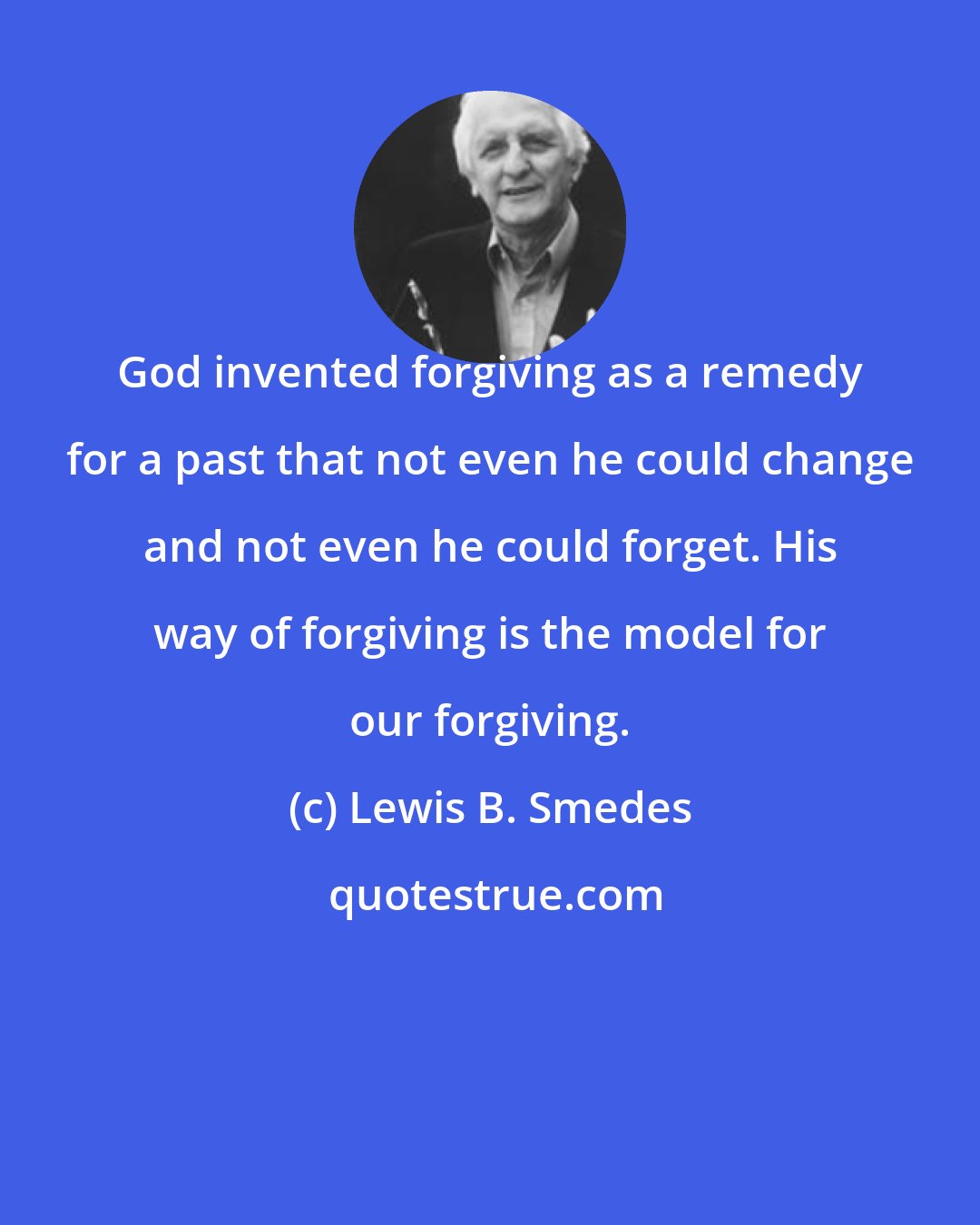 Lewis B. Smedes: God invented forgiving as a remedy for a past that not even he could change and not even he could forget. His way of forgiving is the model for our forgiving.