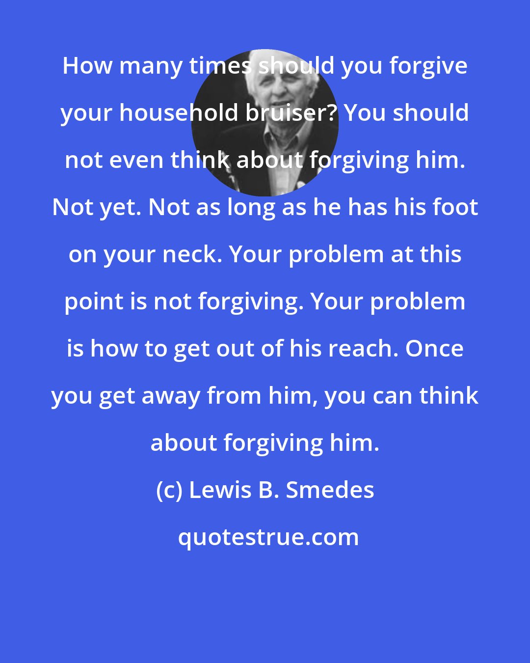 Lewis B. Smedes: How many times should you forgive your household bruiser? You should not even think about forgiving him. Not yet. Not as long as he has his foot on your neck. Your problem at this point is not forgiving. Your problem is how to get out of his reach. Once you get away from him, you can think about forgiving him.