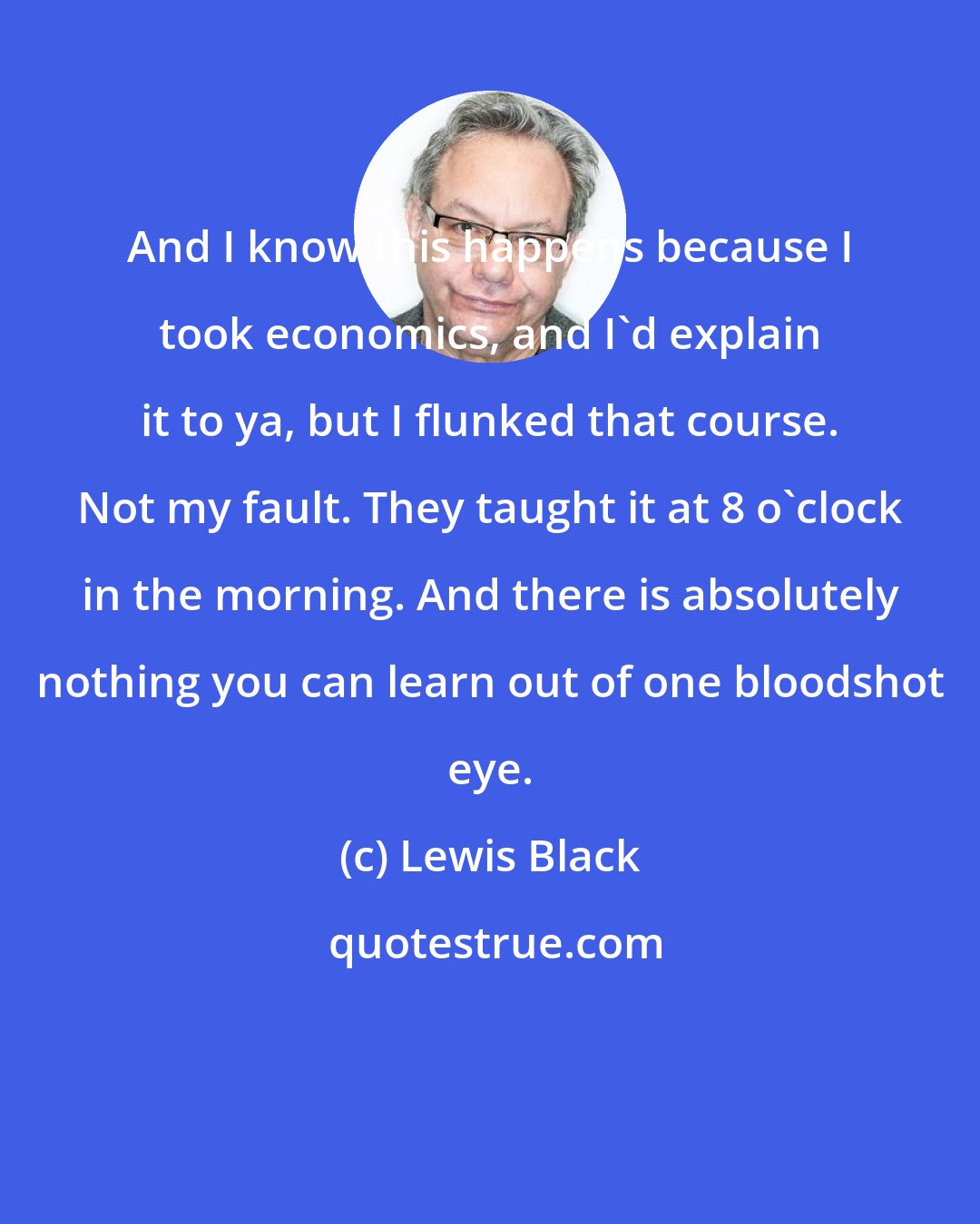 Lewis Black: And I know this happens because I took economics, and I'd explain it to ya, but I flunked that course. Not my fault. They taught it at 8 o'clock in the morning. And there is absolutely nothing you can learn out of one bloodshot eye.