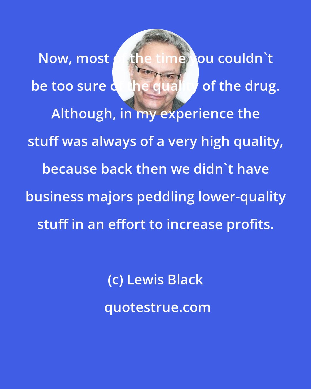 Lewis Black: Now, most of the time you couldn't be too sure of the quality of the drug. Although, in my experience the stuff was always of a very high quality, because back then we didn't have business majors peddling lower-quality stuff in an effort to increase profits.