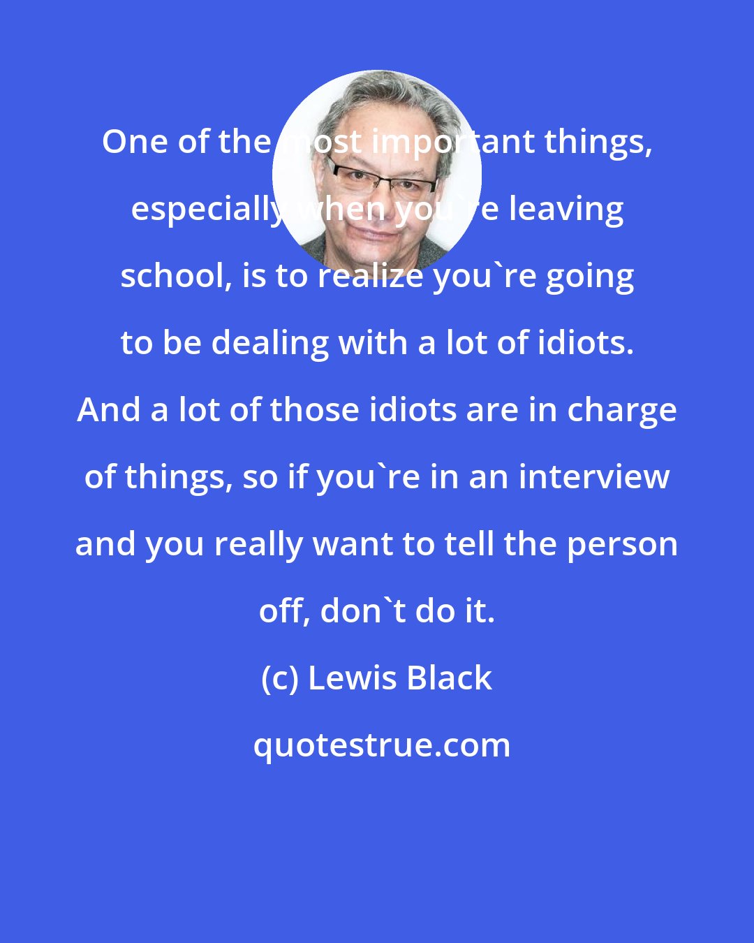 Lewis Black: One of the most important things, especially when you're leaving school, is to realize you're going to be dealing with a lot of idiots. And a lot of those idiots are in charge of things, so if you're in an interview and you really want to tell the person off, don't do it.