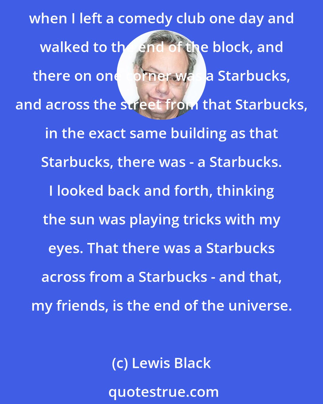 Lewis Black: I've seen the end of the universe, and it happens to be in the United States and, oddly enough, it's in Houston, Texas. I know - I was shocked, too. Imagine my surprise when I left a comedy club one day and walked to the end of the block, and there on one corner was a Starbucks, and across the street from that Starbucks, in the exact same building as that Starbucks, there was - a Starbucks. I looked back and forth, thinking the sun was playing tricks with my eyes. That there was a Starbucks across from a Starbucks - and that, my friends, is the end of the universe.
