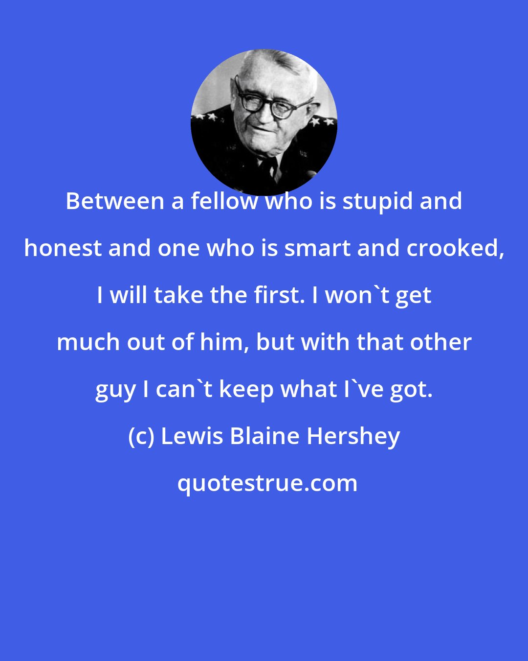 Lewis Blaine Hershey: Between a fellow who is stupid and honest and one who is smart and crooked, I will take the first. I won't get much out of him, but with that other guy I can't keep what I've got.