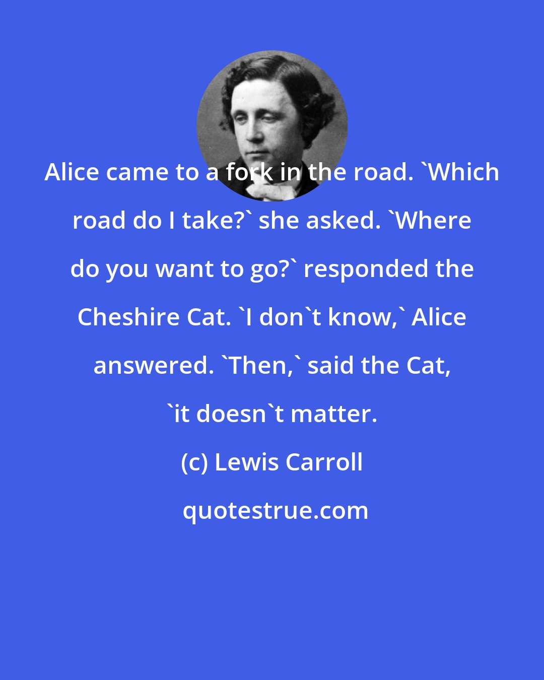 Lewis Carroll: Alice came to a fork in the road. 'Which road do I take?' she asked. 'Where do you want to go?' responded the Cheshire Cat. 'I don't know,' Alice answered. 'Then,' said the Cat, 'it doesn't matter.