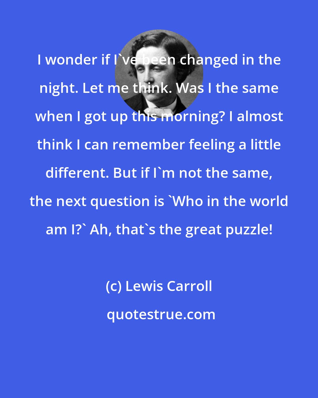 Lewis Carroll: I wonder if I've been changed in the night. Let me think. Was I the same when I got up this morning? I almost think I can remember feeling a little different. But if I'm not the same, the next question is 'Who in the world am I?' Ah, that's the great puzzle!