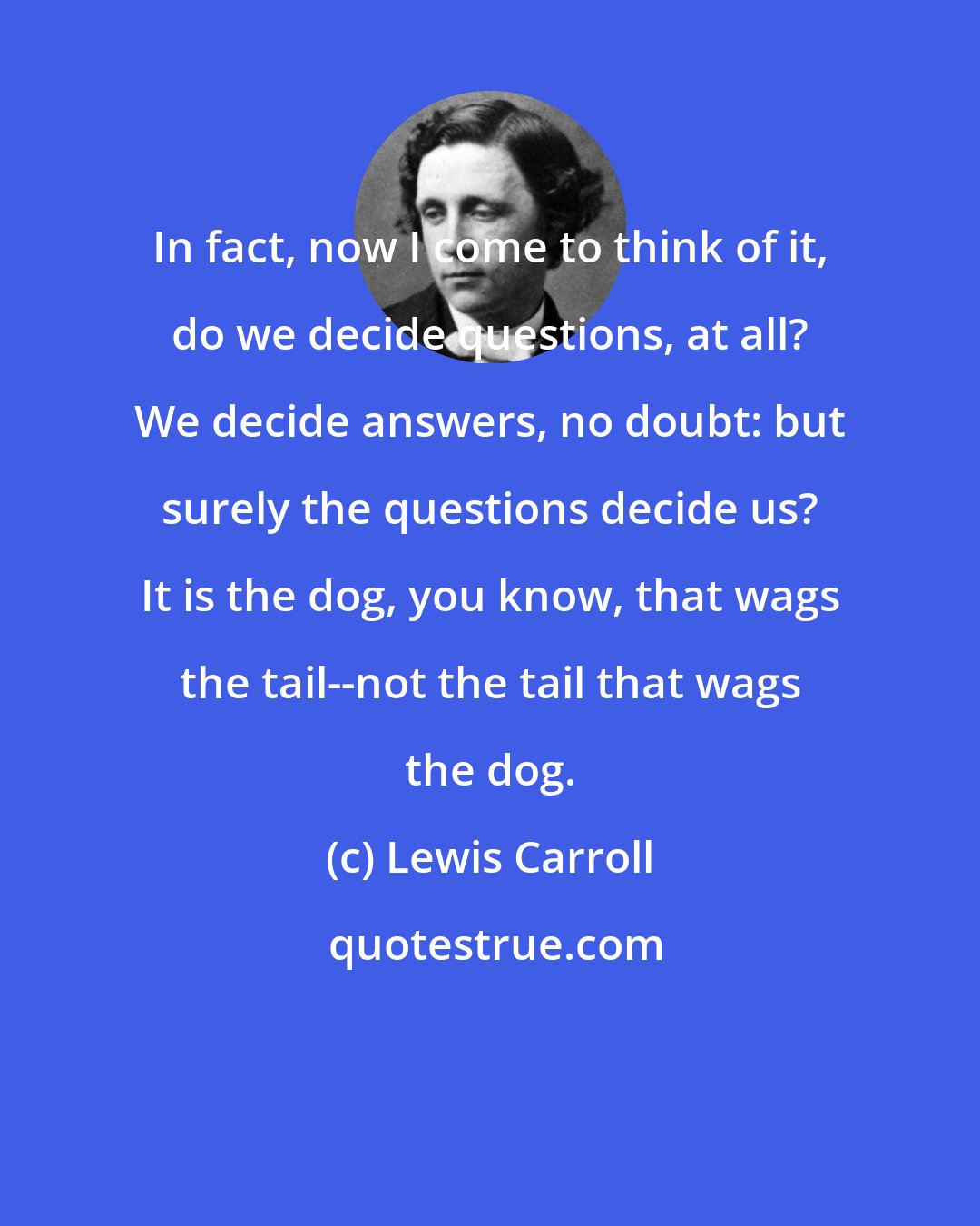 Lewis Carroll: In fact, now I come to think of it, do we decide questions, at all? We decide answers, no doubt: but surely the questions decide us? It is the dog, you know, that wags the tail--not the tail that wags the dog.