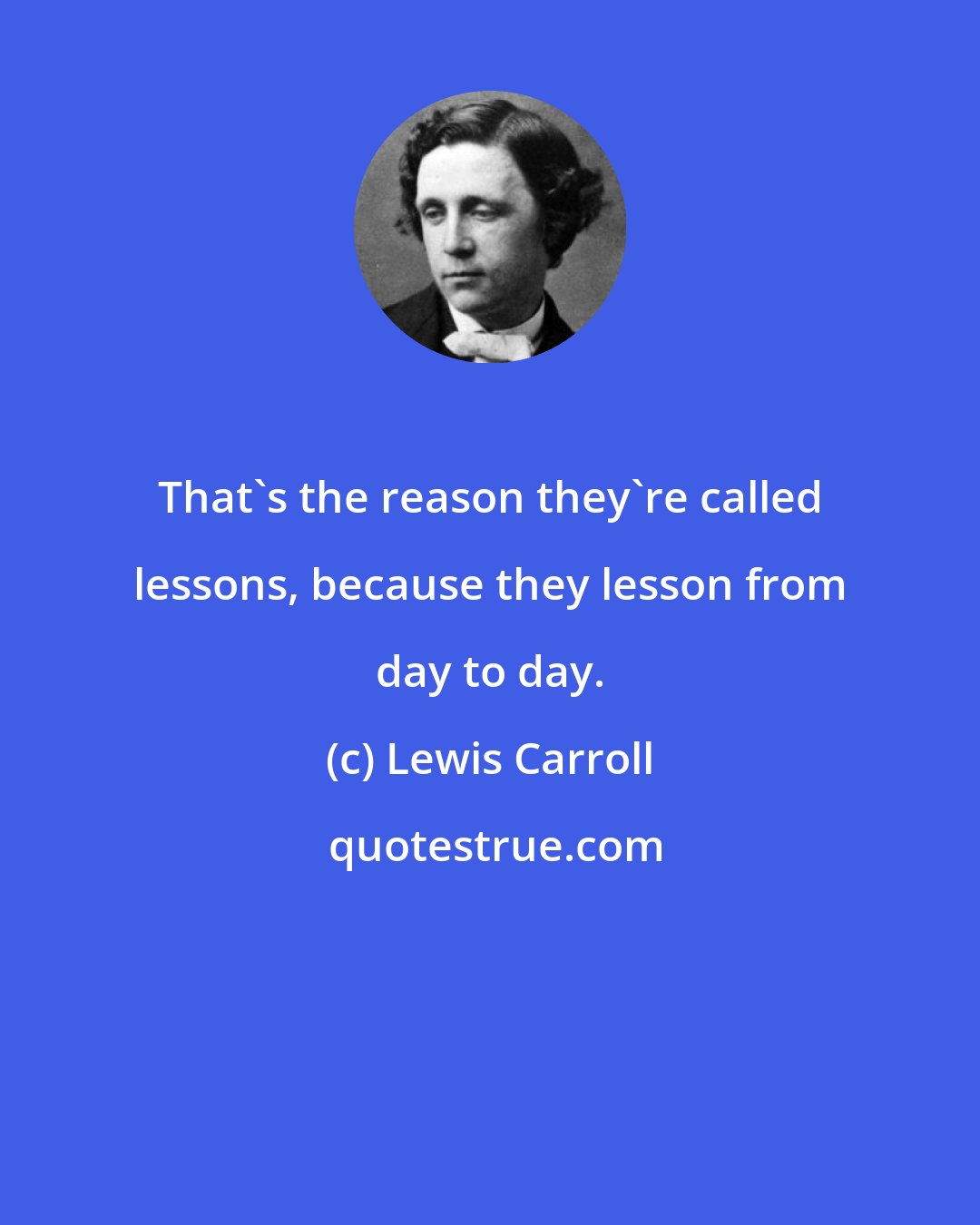Lewis Carroll: That's the reason they're called lessons, because they lesson from day to day.