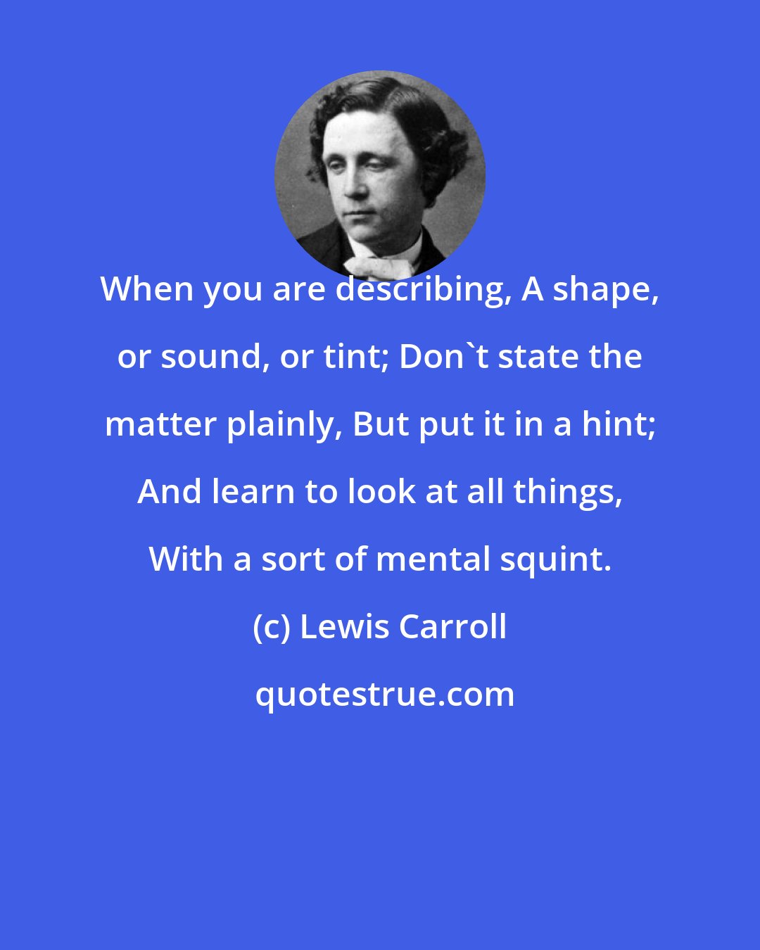 Lewis Carroll: When you are describing, A shape, or sound, or tint; Don't state the matter plainly, But put it in a hint; And learn to look at all things, With a sort of mental squint.