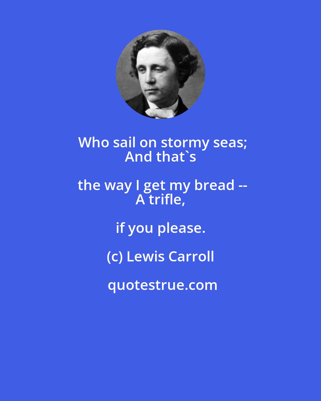 Lewis Carroll: Who sail on stormy seas;
 And that's the way I get my bread --
 A trifle, if you please.