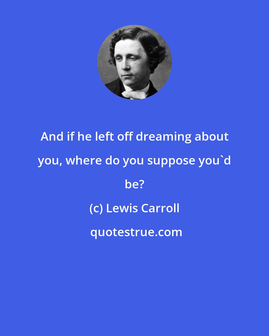 Lewis Carroll: And if he left off dreaming about you, where do you suppose you'd be?