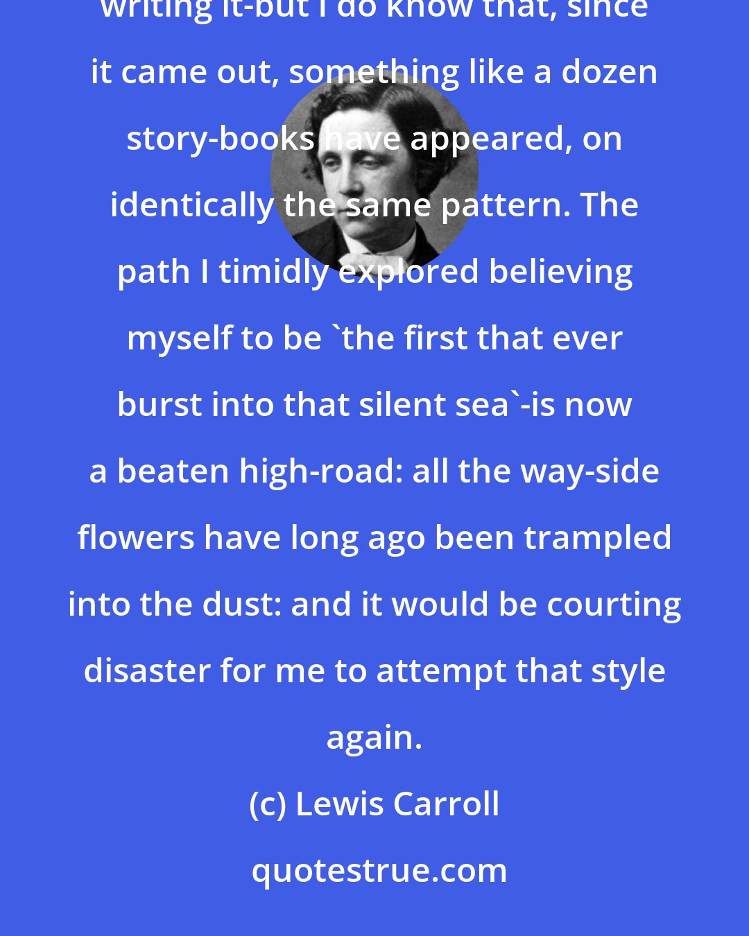Lewis Carroll: I do not know if Alice in Wonderland was an original story-I was, at least, no conscious imitator in writing it-but I do know that, since it came out, something like a dozen story-books have appeared, on identically the same pattern. The path I timidly explored believing myself to be 'the first that ever burst into that silent sea'-is now a beaten high-road: all the way-side flowers have long ago been trampled into the dust: and it would be courting disaster for me to attempt that style again.