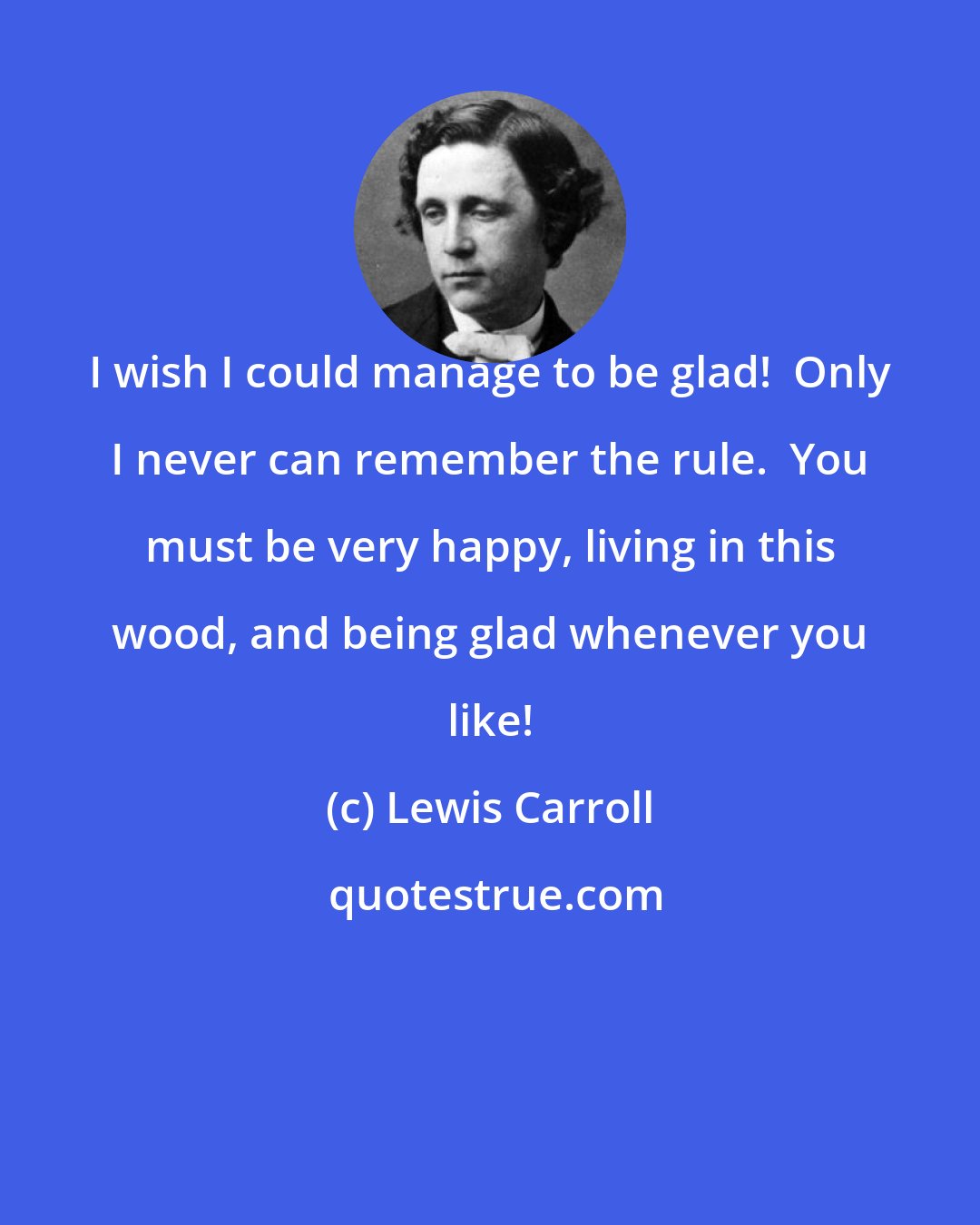 Lewis Carroll: I wish I could manage to be glad!  Only I never can remember the rule.  You must be very happy, living in this wood, and being glad whenever you like!