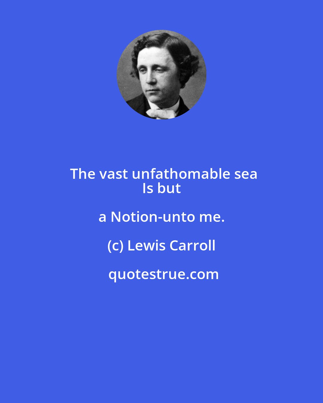 Lewis Carroll: The vast unfathomable sea
 Is but a Notion-unto me.