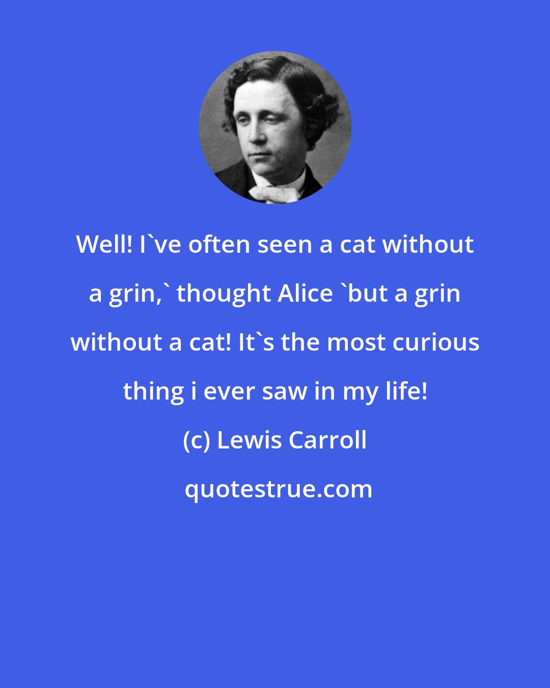 Lewis Carroll: Well! I've often seen a cat without a grin,' thought Alice 'but a grin without a cat! It's the most curious thing i ever saw in my life!