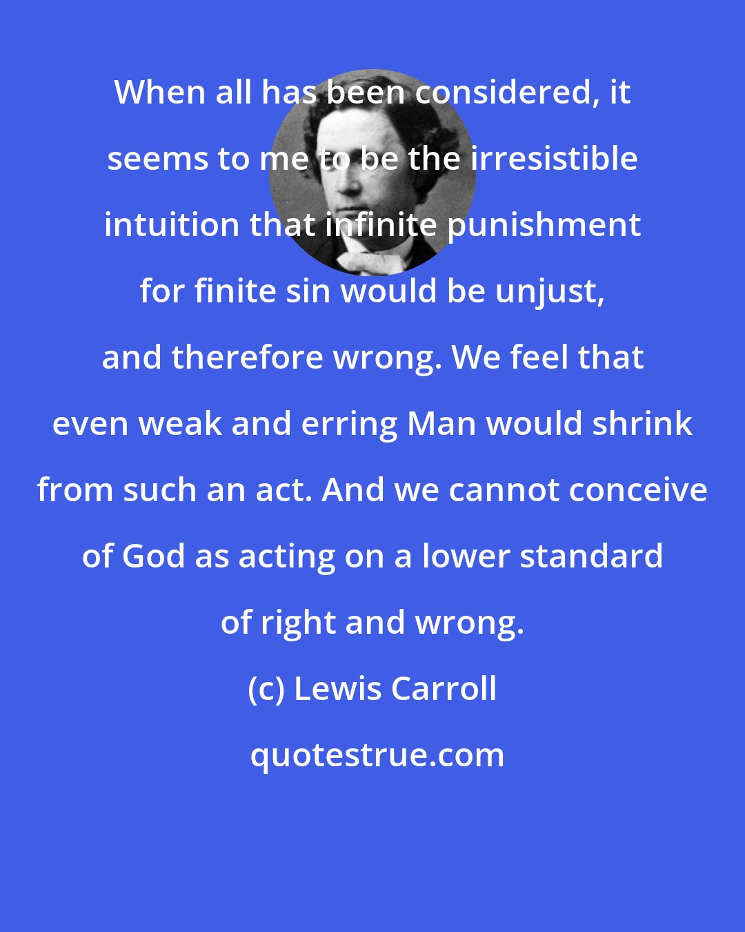 Lewis Carroll: When all has been considered, it seems to me to be the irresistible intuition that infinite punishment for finite sin would be unjust, and therefore wrong. We feel that even weak and erring Man would shrink from such an act. And we cannot conceive of God as acting on a lower standard of right and wrong.