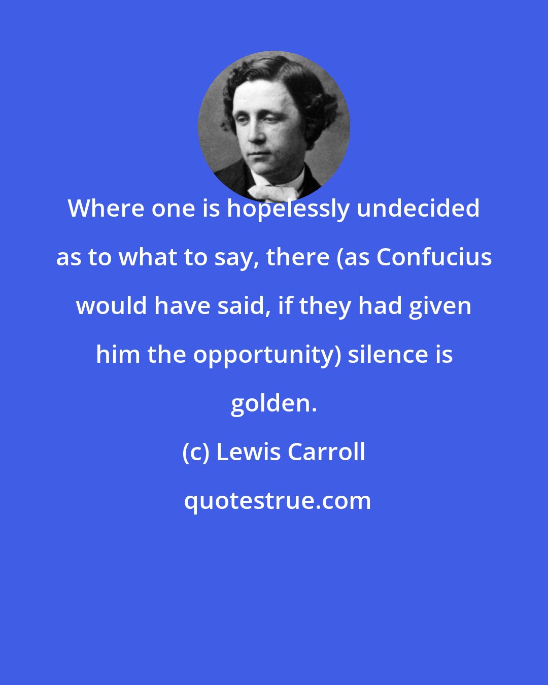 Lewis Carroll: Where one is hopelessly undecided as to what to say, there (as Confucius would have said, if they had given him the opportunity) silence is golden.