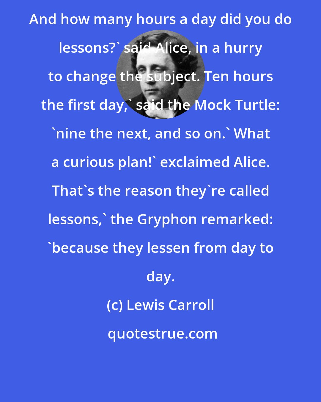 Lewis Carroll: And how many hours a day did you do lessons?' said Alice, in a hurry to change the subject. Ten hours the first day,' said the Mock Turtle: 'nine the next, and so on.' What a curious plan!' exclaimed Alice. That's the reason they're called lessons,' the Gryphon remarked: 'because they lessen from day to day.