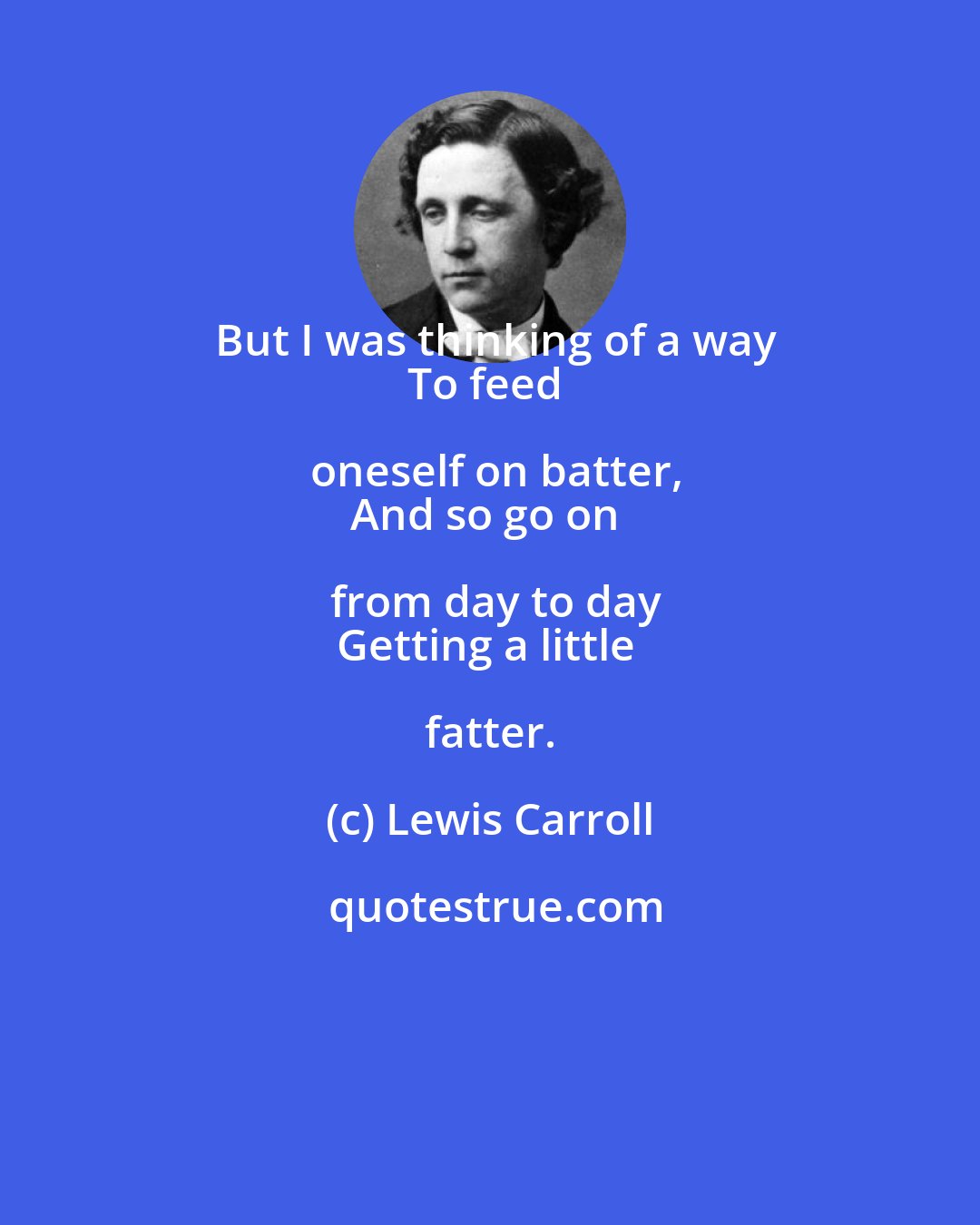 Lewis Carroll: But I was thinking of a way
To feed oneself on batter,
And so go on from day to day
Getting a little fatter.