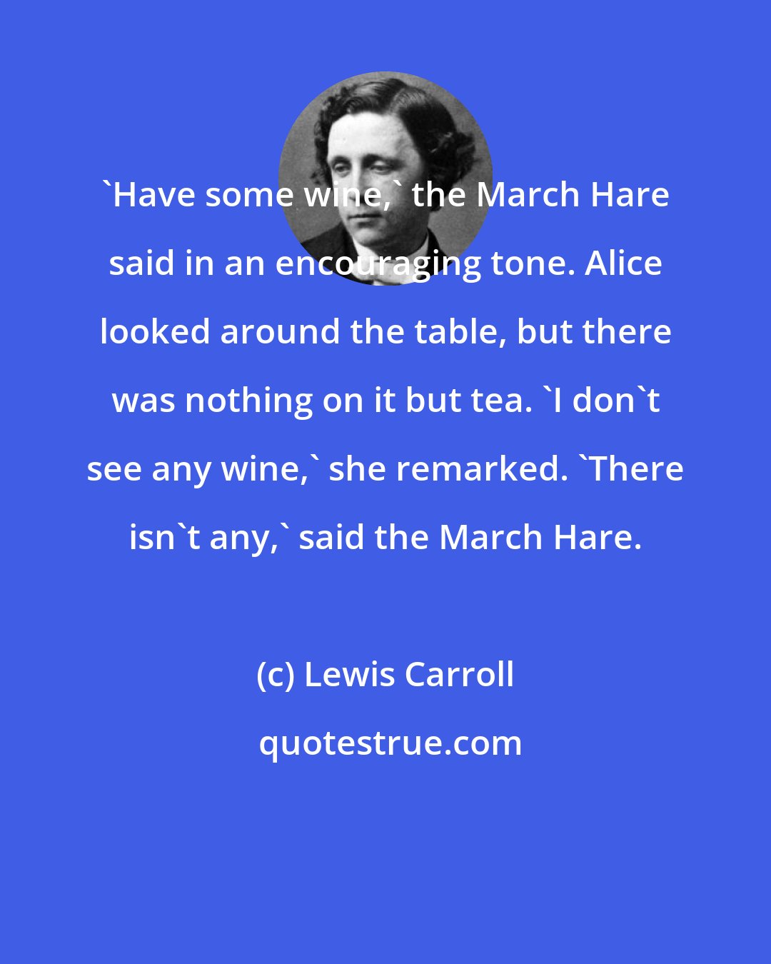 Lewis Carroll: 'Have some wine,' the March Hare said in an encouraging tone. Alice looked around the table, but there was nothing on it but tea. 'I don't see any wine,' she remarked. 'There isn't any,' said the March Hare.