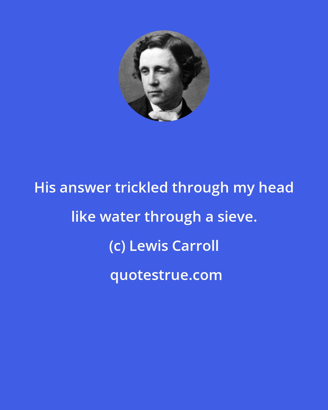 Lewis Carroll: His answer trickled through my head like water through a sieve.