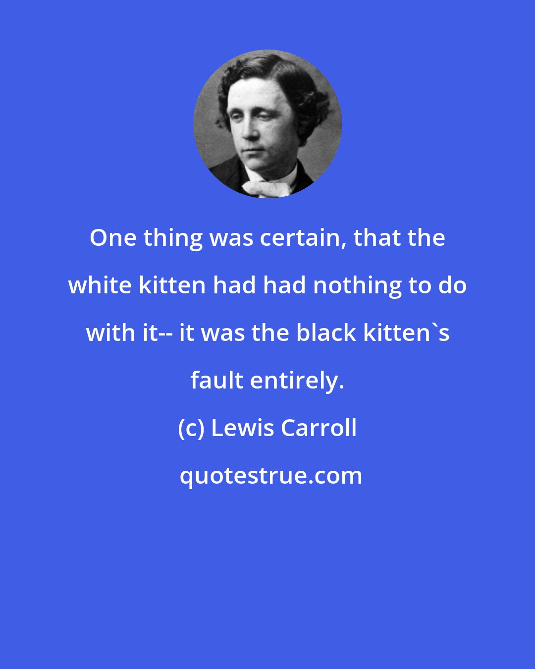 Lewis Carroll: One thing was certain, that the white kitten had had nothing to do with it-- it was the black kitten's fault entirely.