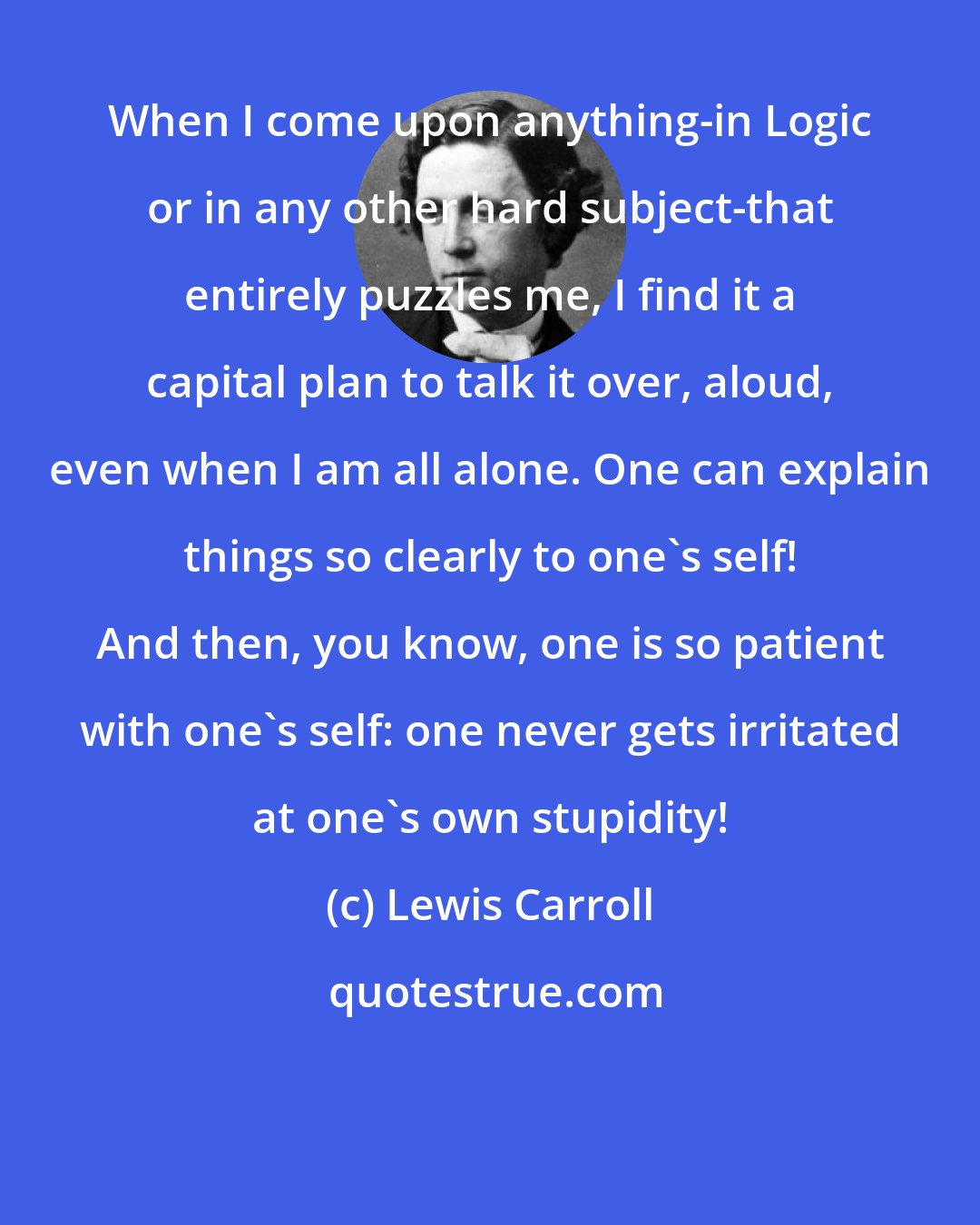 Lewis Carroll: When I come upon anything-in Logic or in any other hard subject-that entirely puzzles me, I find it a capital plan to talk it over, aloud, even when I am all alone. One can explain things so clearly to one's self! And then, you know, one is so patient with one's self: one never gets irritated at one's own stupidity!
