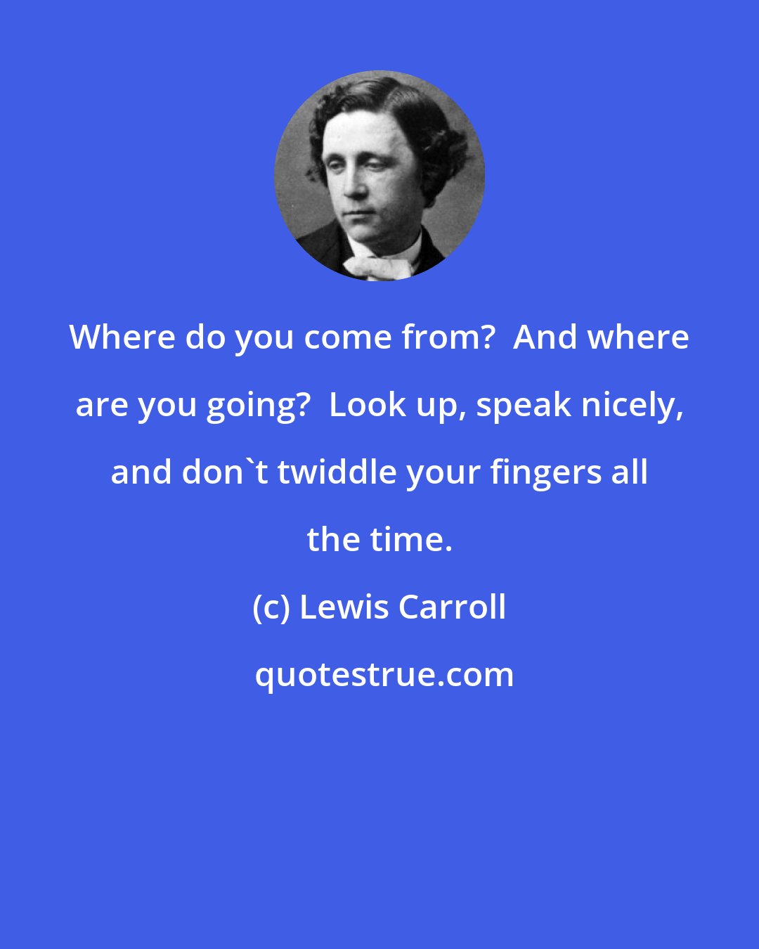 Lewis Carroll: Where do you come from?  And where are you going?  Look up, speak nicely, and don't twiddle your fingers all the time.