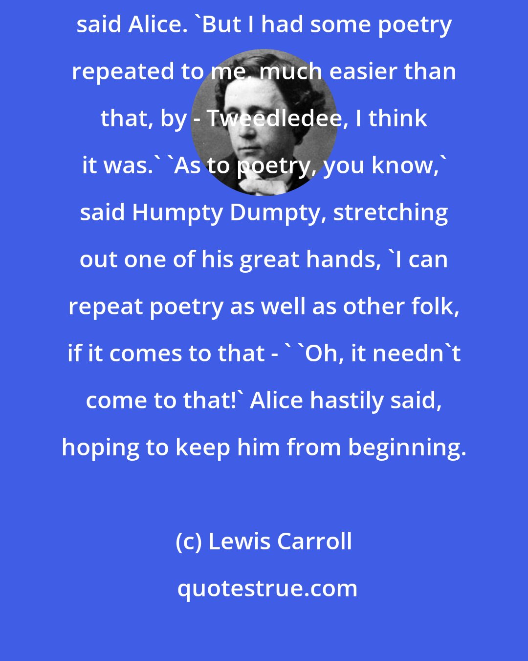 Lewis Carroll: 'Who's been repeating all that hard stuff to you?' 'I read it in a book,' said Alice. 'But I had some poetry repeated to me, much easier than that, by - Tweedledee, I think it was.' 'As to poetry, you know,' said Humpty Dumpty, stretching out one of his great hands, 'I can repeat poetry as well as other folk, if it comes to that - ' 'Oh, it needn't come to that!' Alice hastily said, hoping to keep him from beginning.