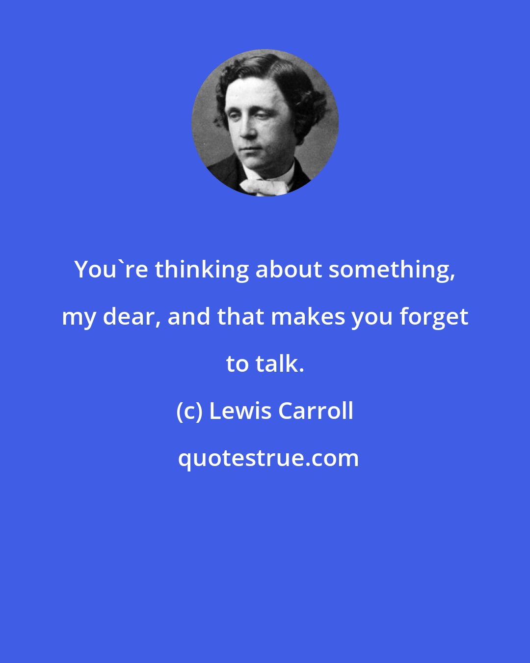 Lewis Carroll: You're thinking about something, my dear, and that makes you forget to talk.