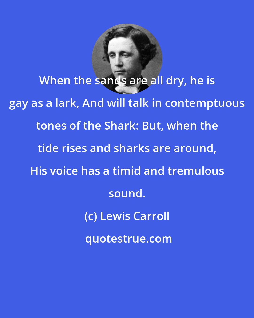 Lewis Carroll: When the sands are all dry, he is gay as a lark, And will talk in contemptuous tones of the Shark: But, when the tide rises and sharks are around, His voice has a timid and tremulous sound.