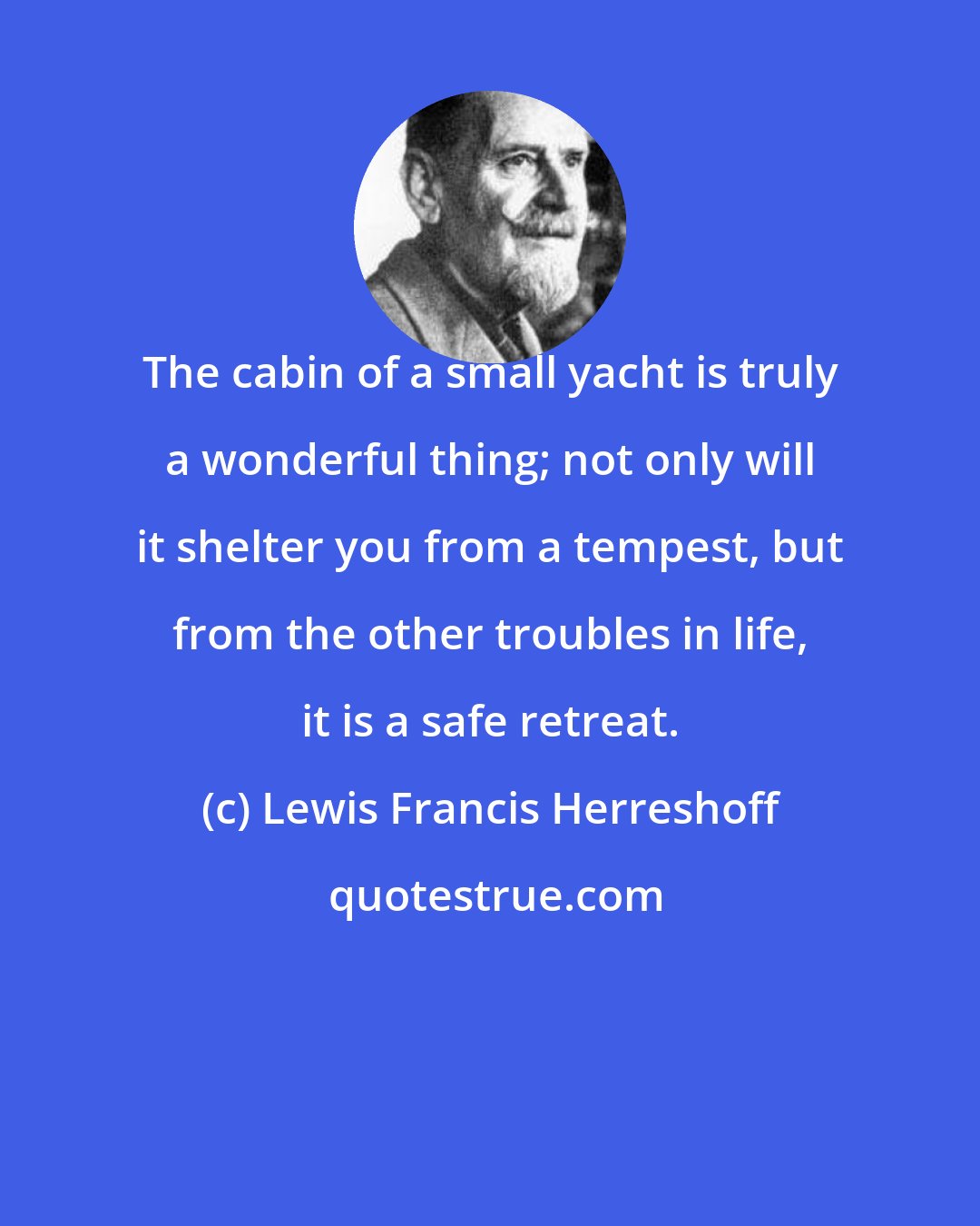 Lewis Francis Herreshoff: The cabin of a small yacht is truly a wonderful thing; not only will it shelter you from a tempest, but from the other troubles in life, it is a safe retreat.