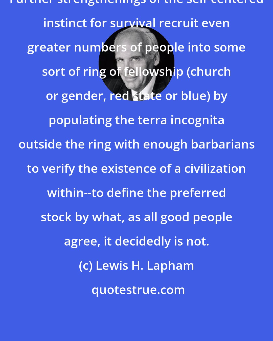 Lewis H. Lapham: Further strengthenings of the self-centered instinct for survival recruit even greater numbers of people into some sort of ring of fellowship (church or gender, red state or blue) by populating the terra incognita outside the ring with enough barbarians to verify the existence of a civilization within--to define the preferred stock by what, as all good people agree, it decidedly is not.