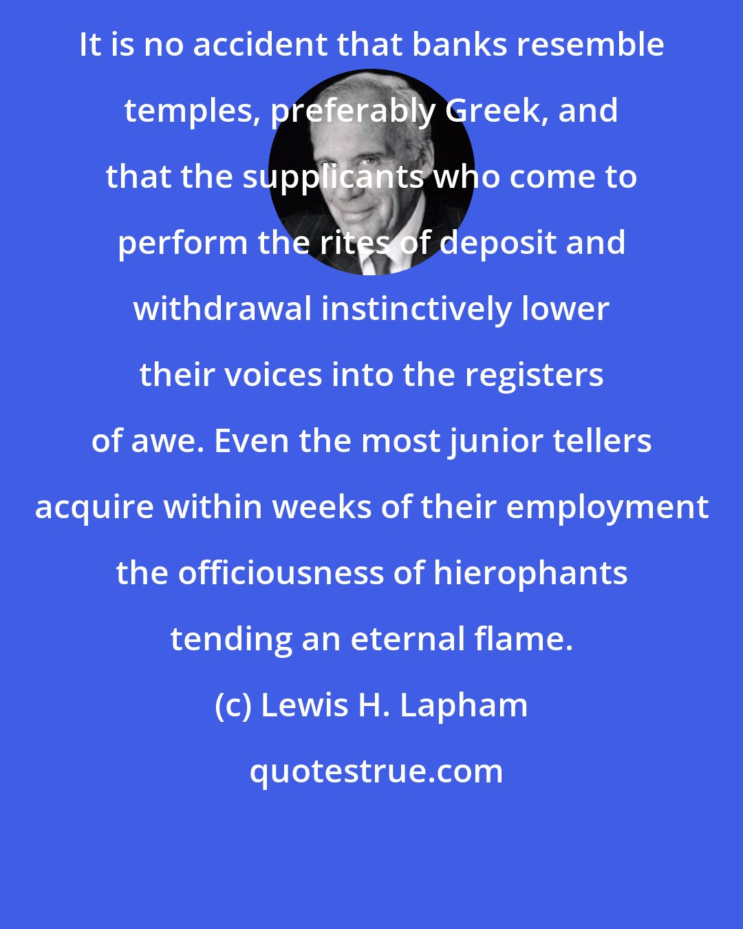 Lewis H. Lapham: It is no accident that banks resemble temples, preferably Greek, and that the supplicants who come to perform the rites of deposit and withdrawal instinctively lower their voices into the registers of awe. Even the most junior tellers acquire within weeks of their employment the officiousness of hierophants tending an eternal flame.