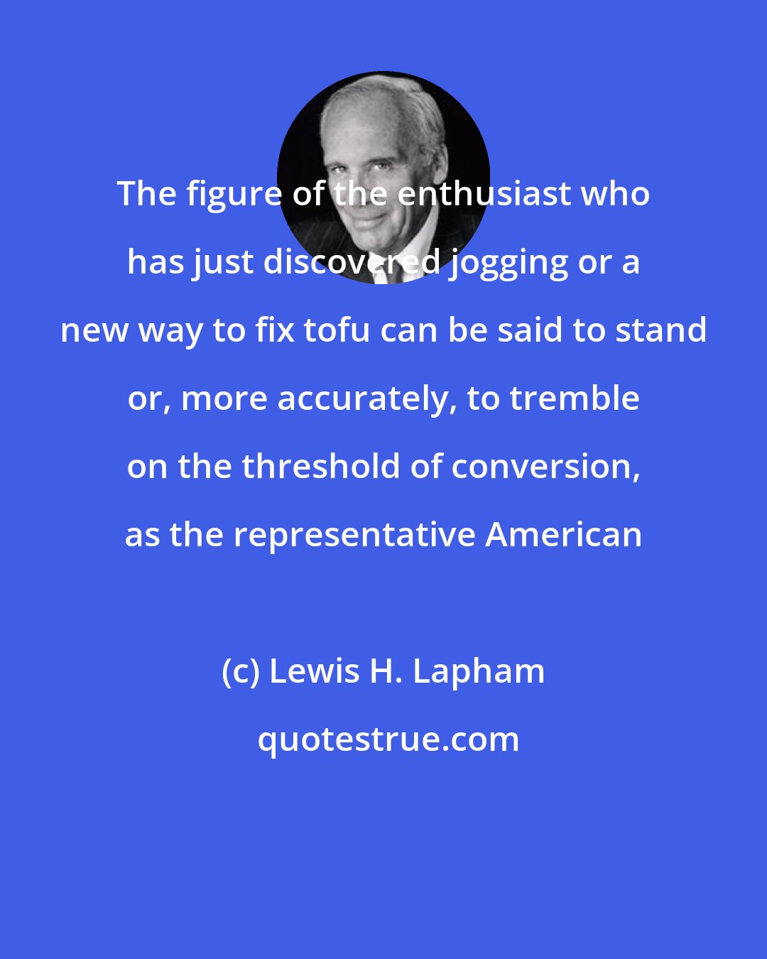 Lewis H. Lapham: The figure of the enthusiast who has just discovered jogging or a new way to fix tofu can be said to stand or, more accurately, to tremble on the threshold of conversion, as the representative American
