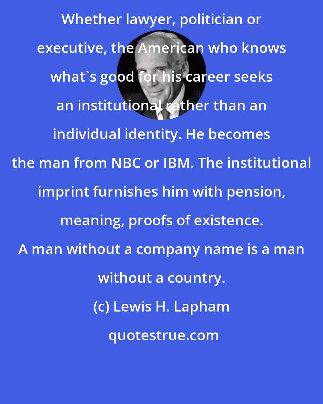 Lewis H. Lapham: Whether lawyer, politician or executive, the American who knows what's good for his career seeks an institutional rather than an individual identity. He becomes the man from NBC or IBM. The institutional imprint furnishes him with pension, meaning, proofs of existence. A man without a company name is a man without a country.