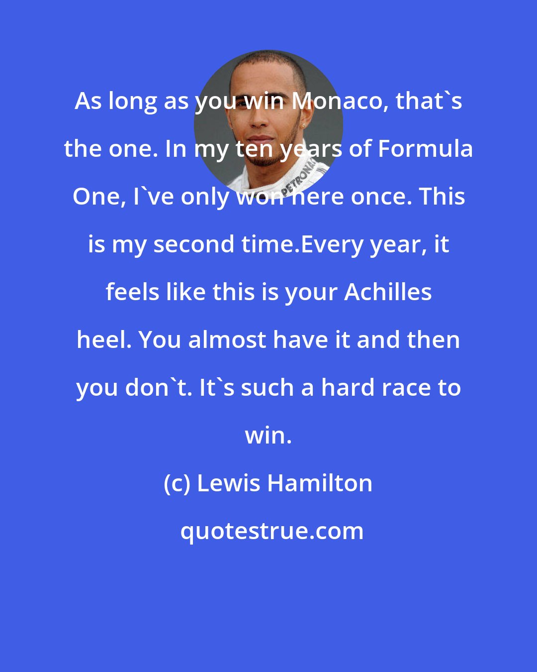 Lewis Hamilton: As long as you win Monaco, that's the one. In my ten years of Formula One, I've only won here once. This is my second time.Every year, it feels like this is your Achilles heel. You almost have it and then you don't. It's such a hard race to win.