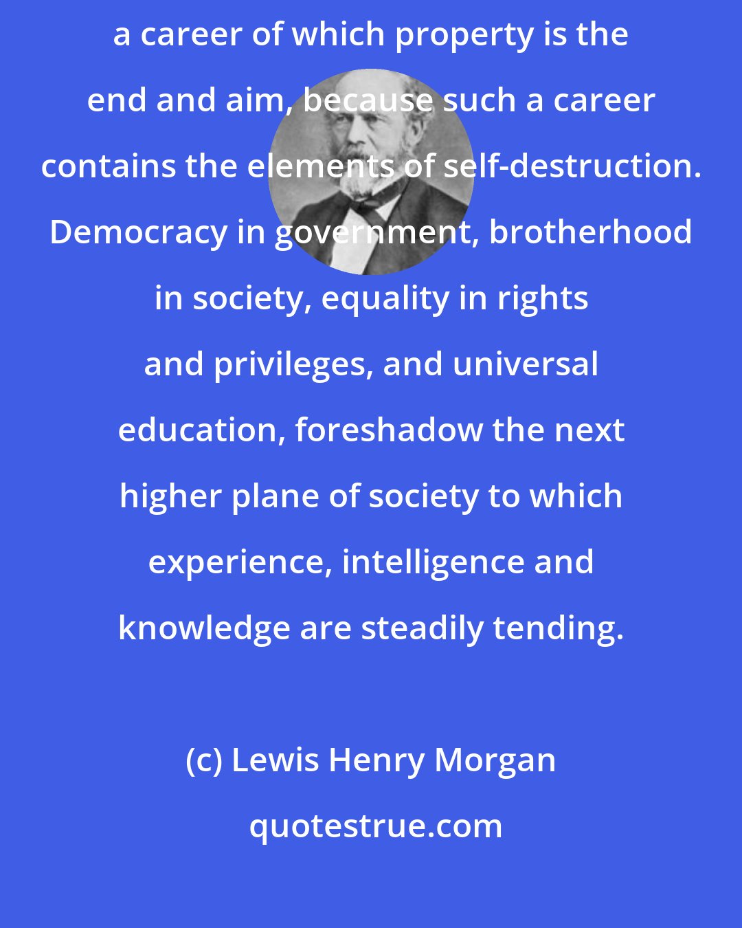 Lewis Henry Morgan: The dissolution of society bids fair to become the termination of a career of which property is the end and aim, because such a career contains the elements of self-destruction. Democracy in government, brotherhood in society, equality in rights and privileges, and universal education, foreshadow the next higher plane of society to which experience, intelligence and knowledge are steadily tending.