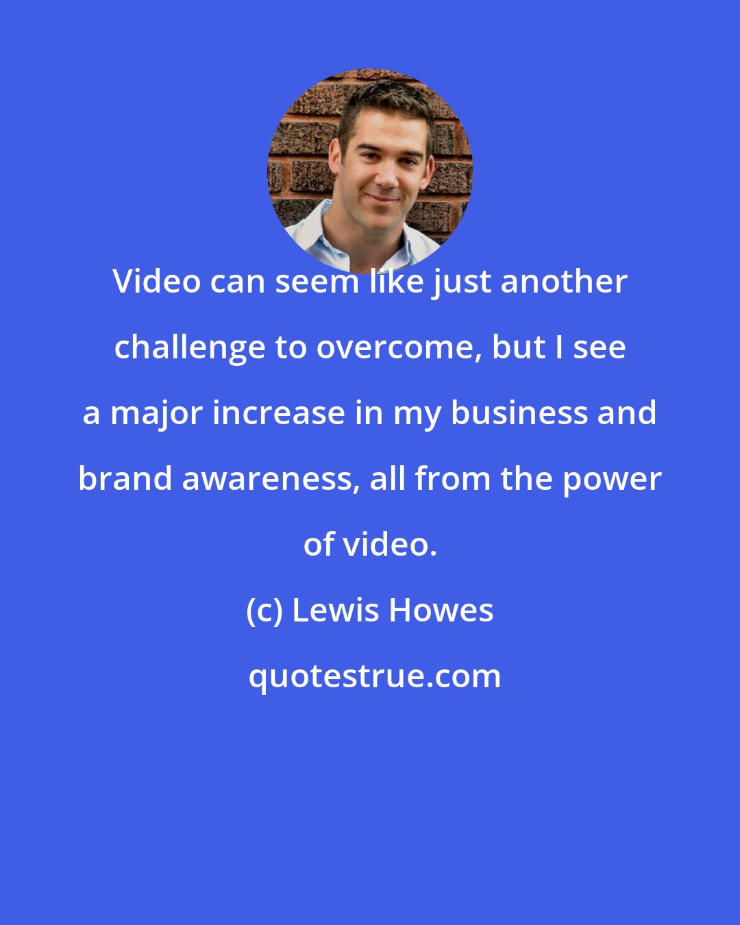 Lewis Howes: Video can seem like just another challenge to overcome, but I see a major increase in my business and brand awareness, all from the power of video.