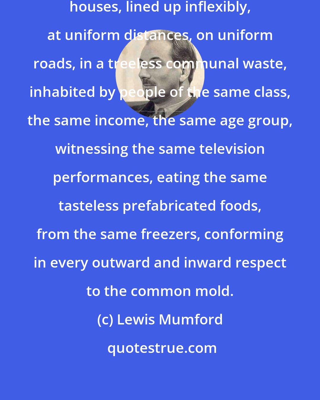 Lewis Mumford: A multitude of uniform, unidentifiable houses, lined up inflexibly, at uniform distances, on uniform roads, in a treeless communal waste, inhabited by people of the same class, the same income, the same age group, witnessing the same television performances, eating the same tasteless prefabricated foods, from the same freezers, conforming in every outward and inward respect to the common mold.